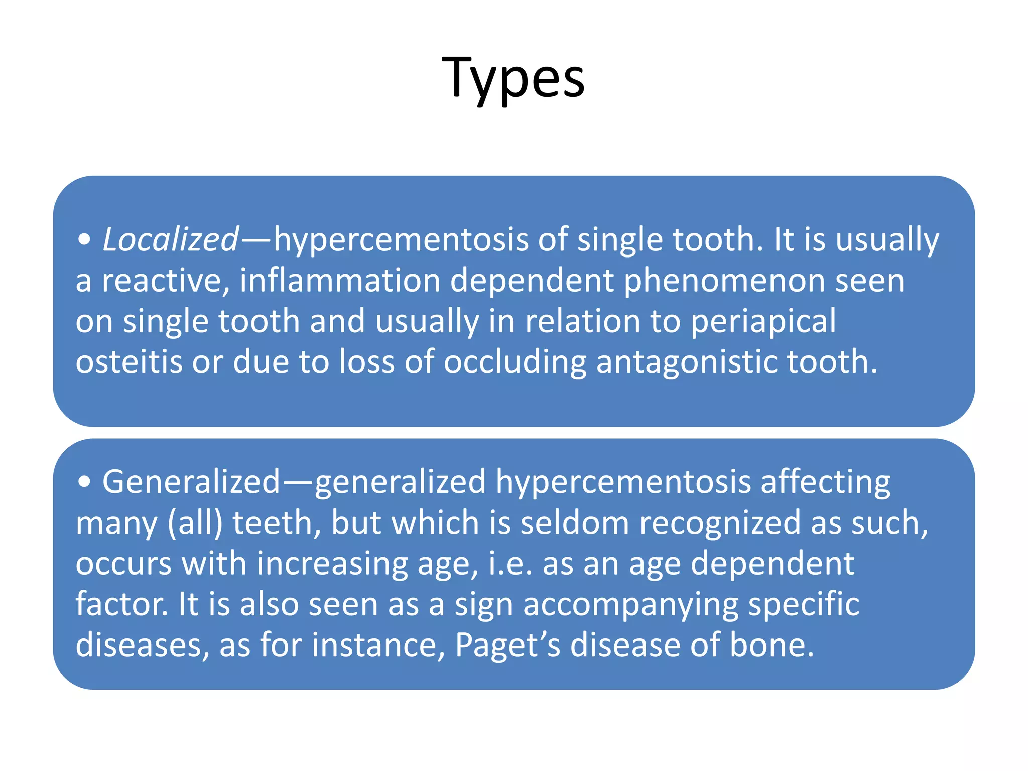 Types
• Localized—hypercementosis of single tooth. It is usually
a reactive, inflammation dependent phenomenon seen
on single tooth and usually in relation to periapical
osteitis or due to loss of occluding antagonistic tooth.
• Generalized—generalized hypercementosis affecting
many (all) teeth, but which is seldom recognized as such,
occurs with increasing age, i.e. as an age dependent
factor. It is also seen as a sign accompanying specific
diseases, as for instance, Paget’s disease of bone.
 