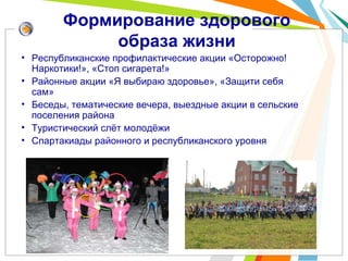 Формирование здорового
образа жизни
• Республиканские профилактические акции «Осторожно!
Наркотики!», «Стоп сигарета!»
• Районные акции «Я выбираю здоровье», «Защити себя
сам»
• Беседы, тематические вечера, выездные акции в сельские
поселения района
• Туристический слёт молодёжи
• Спартакиады районного и республиканского уровня
 