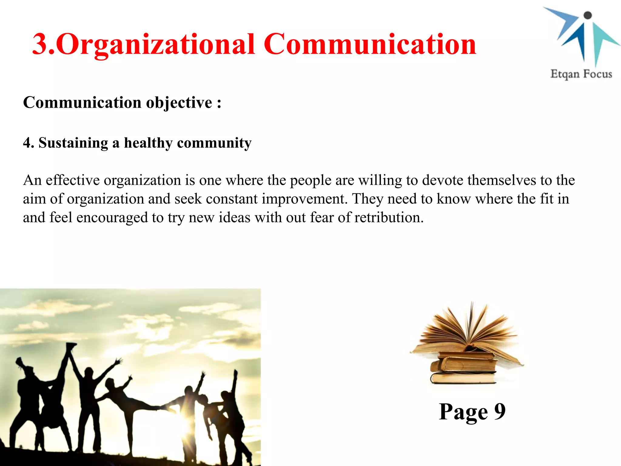 3.Organizational Communication
Communication objective :
4. Sustaining a healthy community
An effective organization is one where the people are willing to devote themselves to the
aim of organization and seek constant improvement. They need to know where the fit in
and feel encouraged to try new ideas with out fear of retribution.
Page 9
 