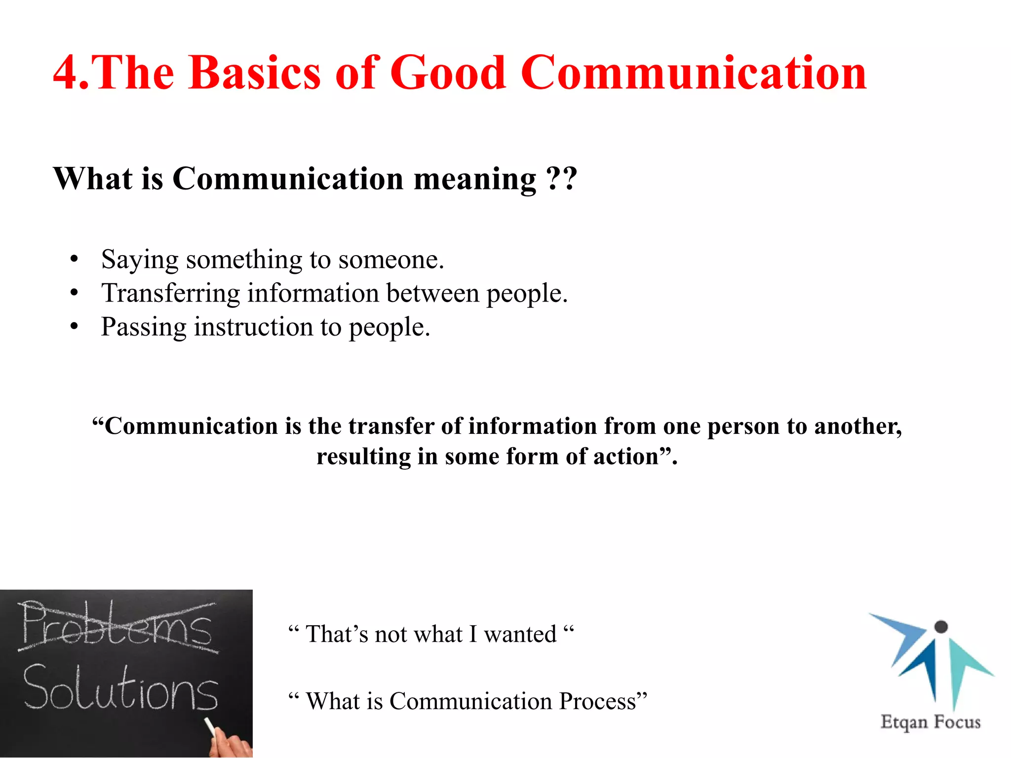 4.The Basics of Good Communication
What is Communication meaning ??
• Saying something to someone.
• Transferring information between people.
• Passing instruction to people.
“Communication is the transfer of information from one person to another,
resulting in some form of action”.
“ That’s not what I wanted “
“ What is Communication Process”
 