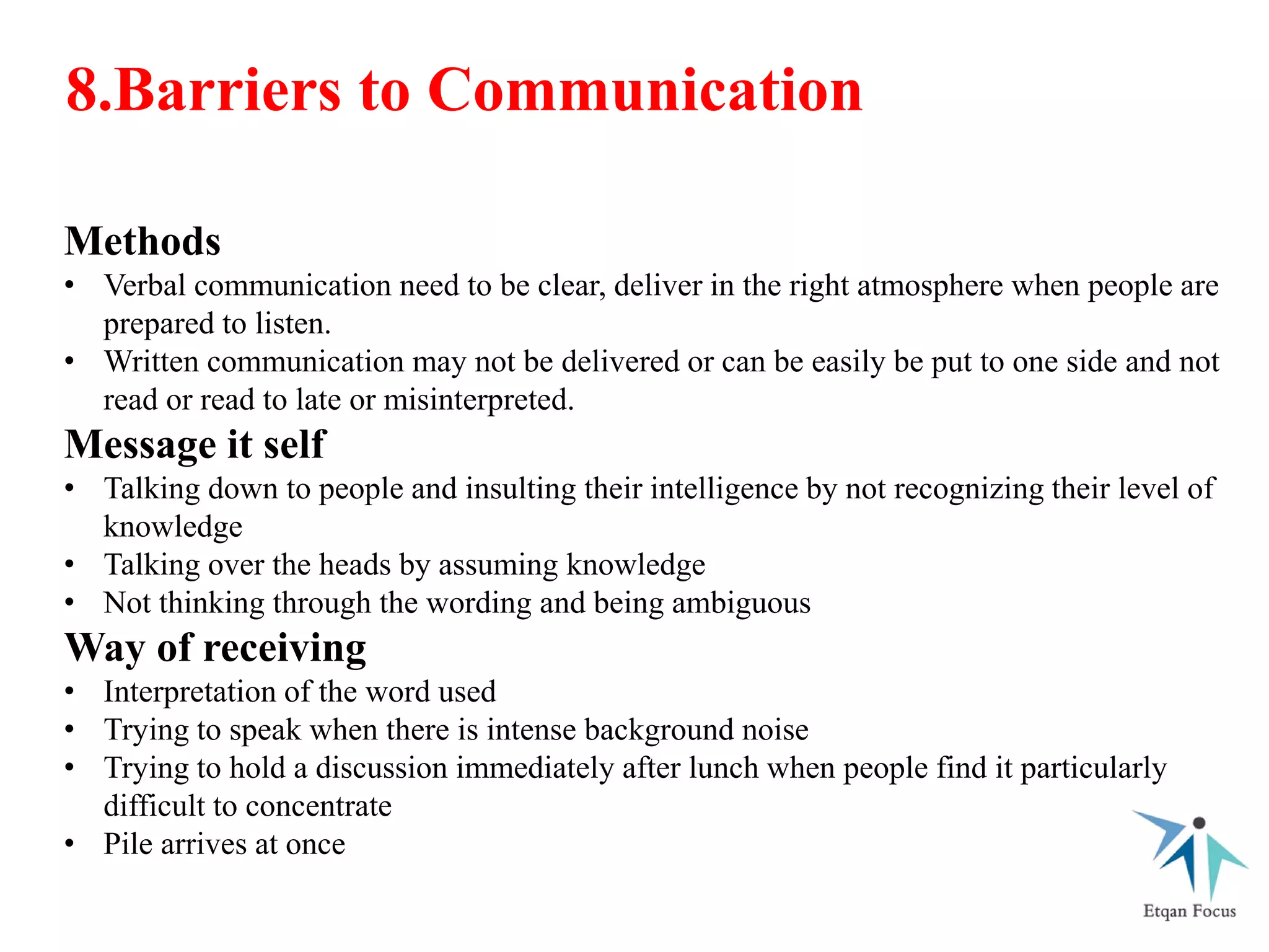 Methods
• Verbal communication need to be clear, deliver in the right atmosphere when people are
prepared to listen.
• Written communication may not be delivered or can be easily be put to one side and not
read or read to late or misinterpreted.
Message it self
• Talking down to people and insulting their intelligence by not recognizing their level of
knowledge
• Talking over the heads by assuming knowledge
• Not thinking through the wording and being ambiguous
Way of receiving
• Interpretation of the word used
• Trying to speak when there is intense background noise
• Trying to hold a discussion immediately after lunch when people find it particularly
difficult to concentrate
• Pile arrives at once
8.Barriers to Communication
 