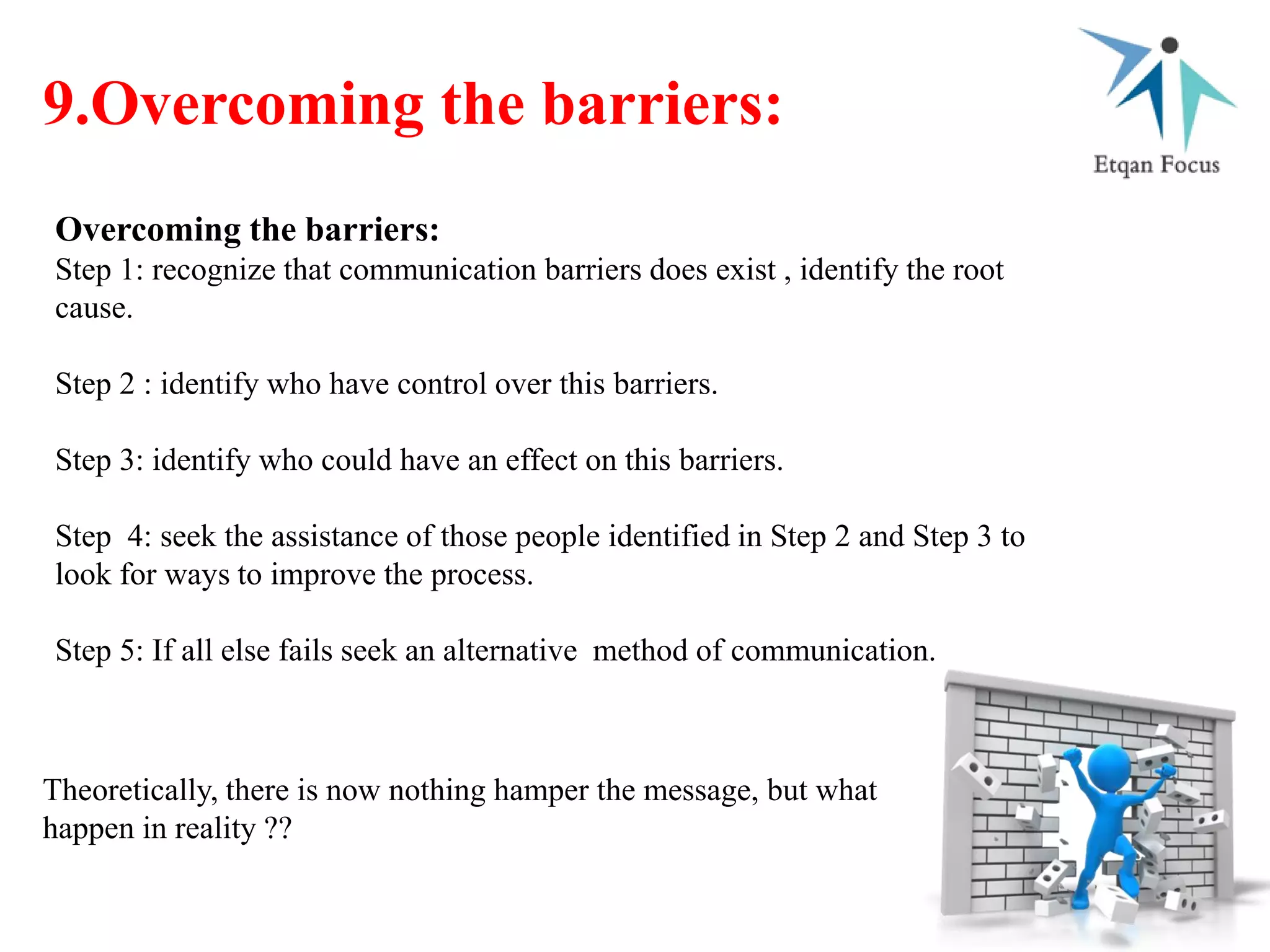 9.Overcoming the barriers:
Overcoming the barriers:
Step 1: recognize that communication barriers does exist , identify the root
cause.
Step 2 : identify who have control over this barriers.
Step 3: identify who could have an effect on this barriers.
Step 4: seek the assistance of those people identified in Step 2 and Step 3 to
look for ways to improve the process.
Step 5: If all else fails seek an alternative method of communication.
Theoretically, there is now nothing hamper the message, but what
happen in reality ??
 