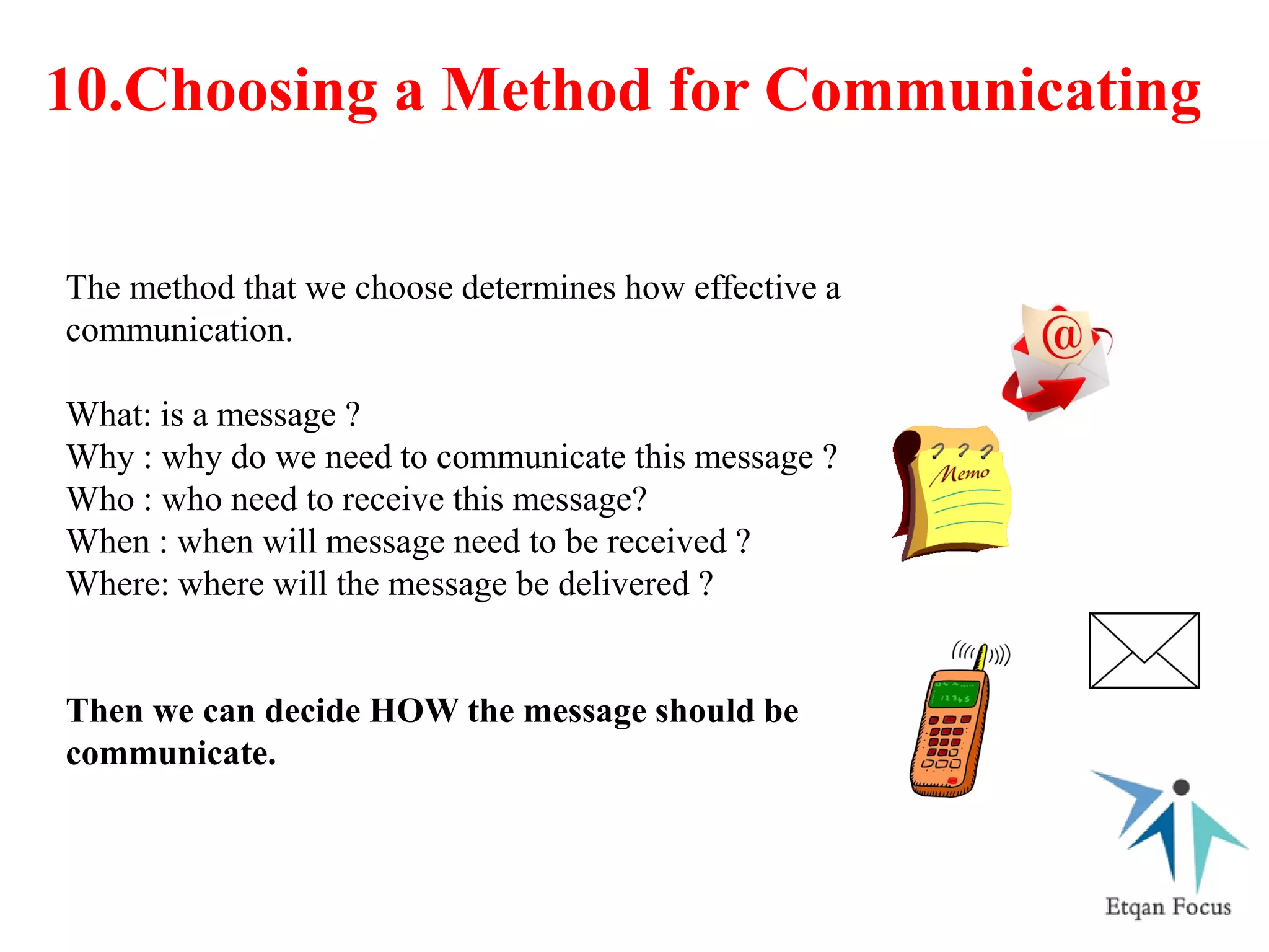 10.Choosing a Method for Communicating
The method that we choose determines how effective a
communication.
What: is a message ?
Why : why do we need to communicate this message ?
Who : who need to receive this message?
When : when will message need to be received ?
Where: where will the message be delivered ?
Then we can decide HOW the message should be
communicate.
 