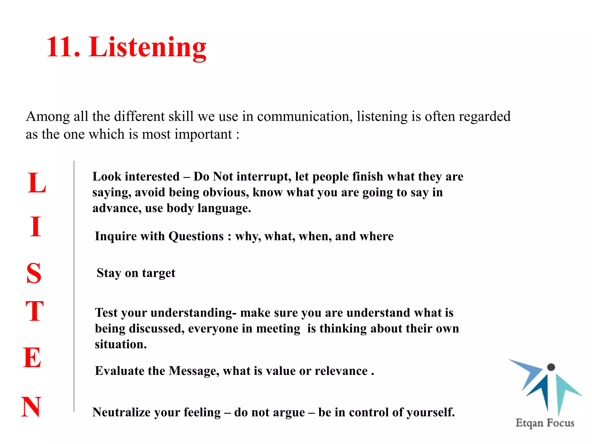 11. Listening
Among all the different skill we use in communication, listening is often regarded
as the one which is most important :
L
I
S
T
E
N
Look interested – Do Not interrupt, let people finish what they are
saying, avoid being obvious, know what you are going to say in
advance, use body language.
Inquire with Questions : why, what, when, and where
Stay on target
Test your understanding- make sure you are understand what is
being discussed, everyone in meeting is thinking about their own
situation.
Evaluate the Message, what is value or relevance .
Neutralize your feeling – do not argue – be in control of yourself.
 