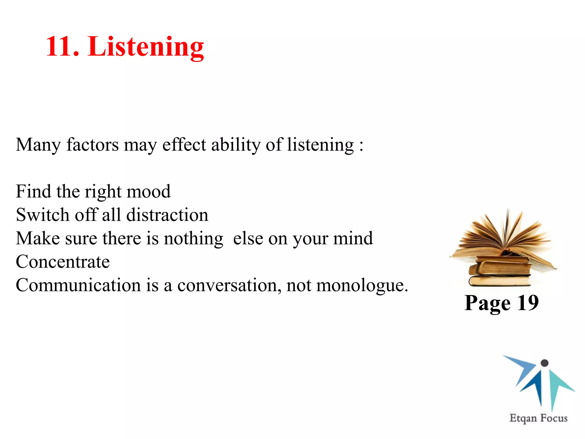 Many factors may effect ability of listening :
Find the right mood
Switch off all distraction
Make sure there is nothing else on your mind
Concentrate
Communication is a conversation, not monologue.
11. Listening
Page 19
 