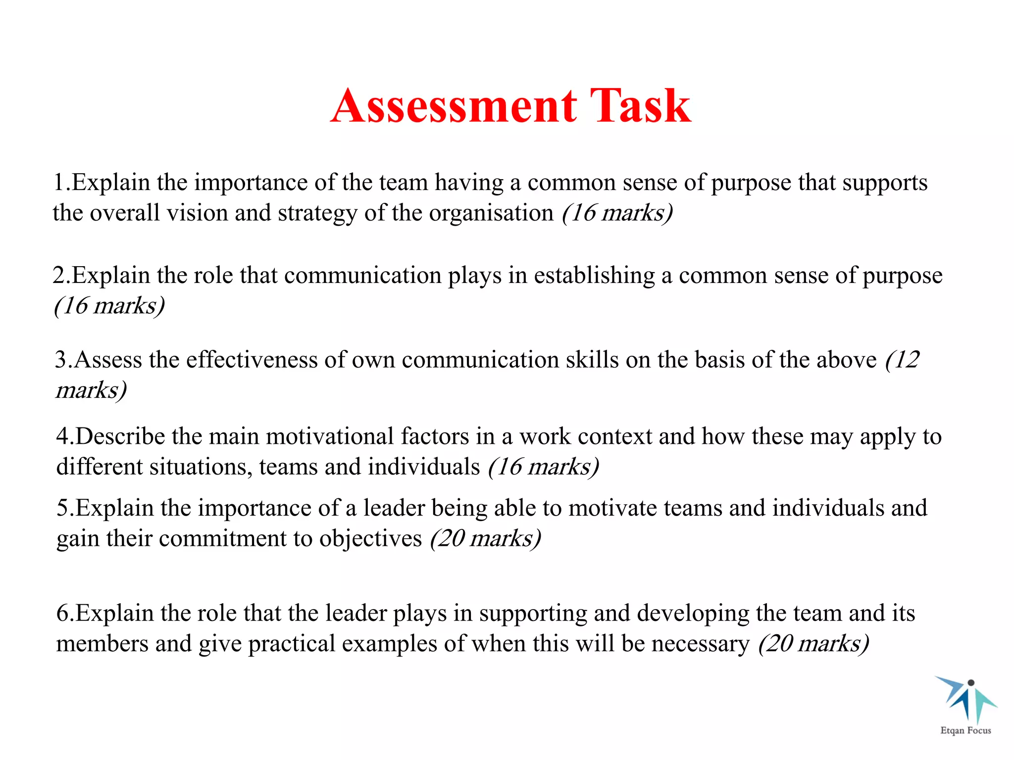 Assessment Task
1.Explain the importance of the team having a common sense of purpose that supports
the overall vision and strategy of the organisation (16 marks)
2.Explain the role that communication plays in establishing a common sense of purpose
(16 marks)
3.Assess the effectiveness of own communication skills on the basis of the above (12
marks)
4.Describe the main motivational factors in a work context and how these may apply to
different situations, teams and individuals (16 marks)
5.Explain the importance of a leader being able to motivate teams and individuals and
gain their commitment to objectives (20 marks)
6.Explain the role that the leader plays in supporting and developing the team and its
members and give practical examples of when this will be necessary (20 marks)
 