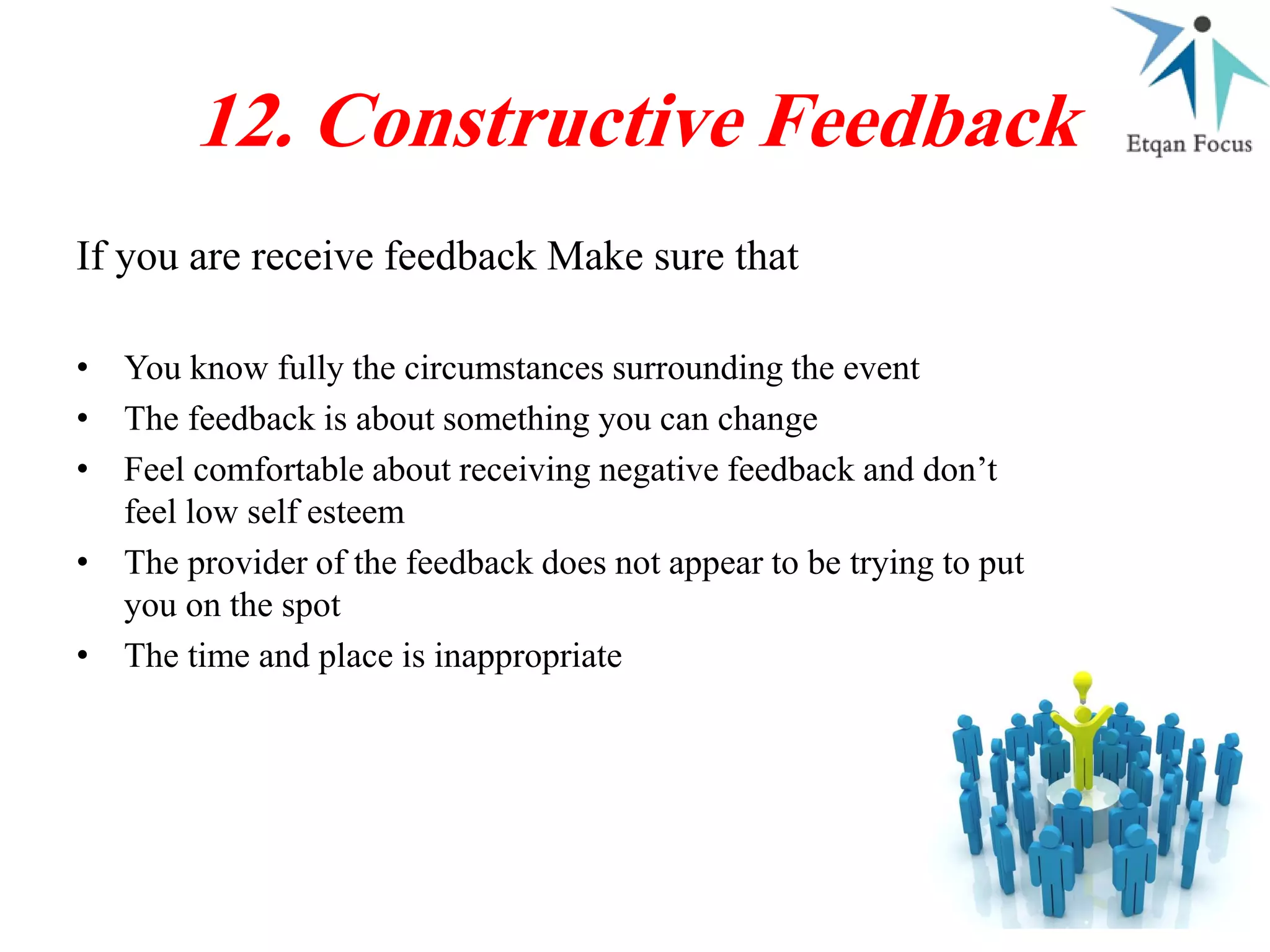 If you are receive feedback Make sure that
12. Constructive Feedback
• You know fully the circumstances surrounding the event
• The feedback is about something you can change
• Feel comfortable about receiving negative feedback and don’t
feel low self esteem
• The provider of the feedback does not appear to be trying to put
you on the spot
• The time and place is inappropriate
 