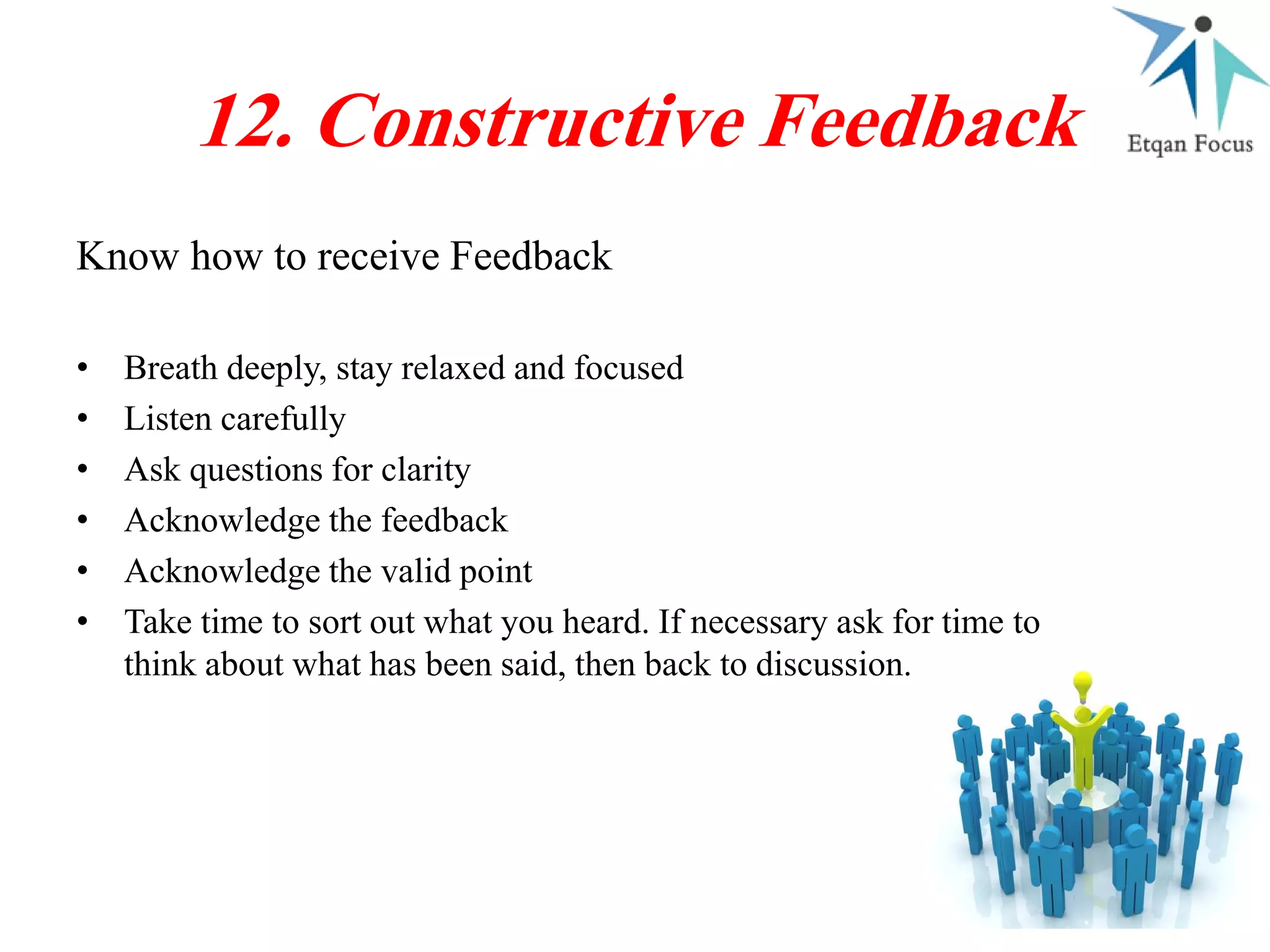 Know how to receive Feedback
12. Constructive Feedback
• Breath deeply, stay relaxed and focused
• Listen carefully
• Ask questions for clarity
• Acknowledge the feedback
• Acknowledge the valid point
• Take time to sort out what you heard. If necessary ask for time to
think about what has been said, then back to discussion.
 