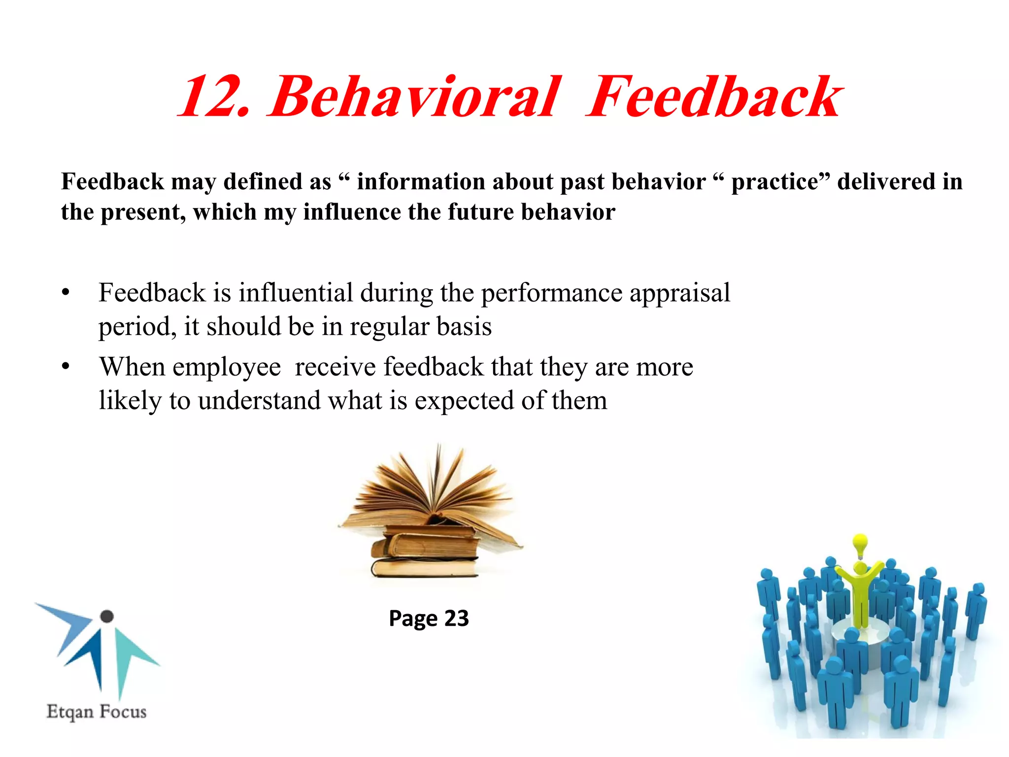 Feedback may defined as “ information about past behavior “ practice” delivered in
the present, which my influence the future behavior
12. Behavioral Feedback
• Feedback is influential during the performance appraisal
period, it should be in regular basis
• When employee receive feedback that they are more
likely to understand what is expected of them
Page 23
 