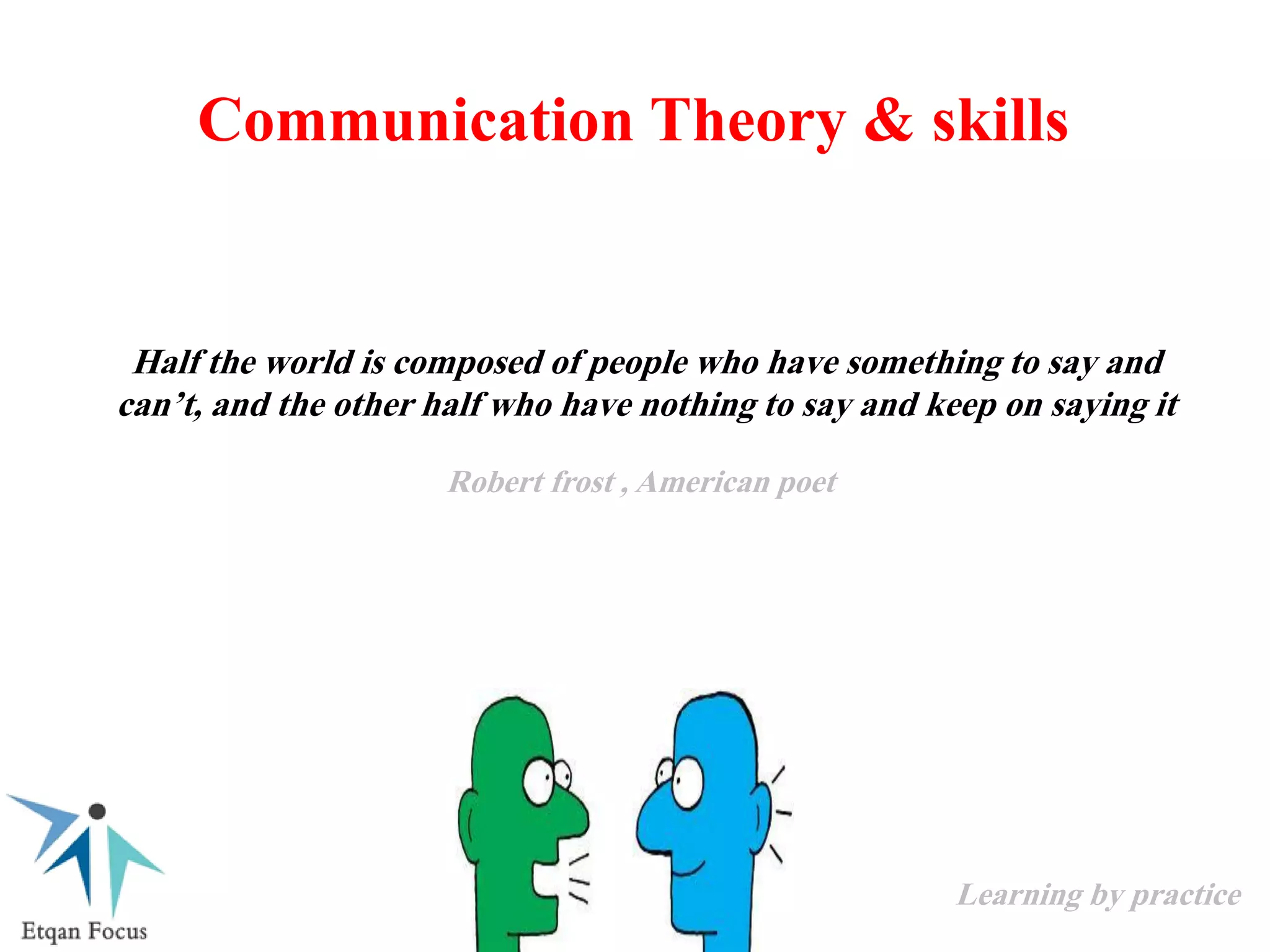 Communication Theory & skills
Half the world is composed of people who have something to say and
can’t, and the other half who have nothing to say and keep on saying it
Robert frost , American poet
Learning by practice
 