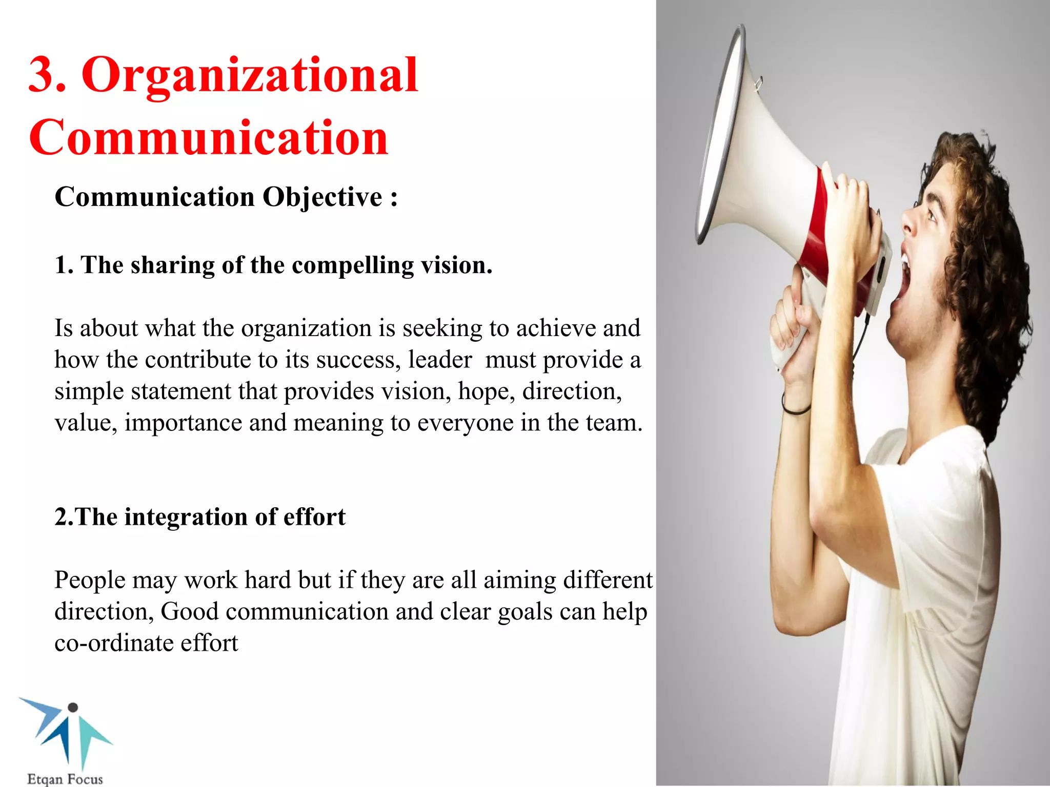 3. Organizational
Communication
Communication Objective :
1. The sharing of the compelling vision.
Is about what the organization is seeking to achieve and
how the contribute to its success, leader must provide a
simple statement that provides vision, hope, direction,
value, importance and meaning to everyone in the team.
2.The integration of effort
People may work hard but if they are all aiming different
direction, Good communication and clear goals can help
co-ordinate effort
 