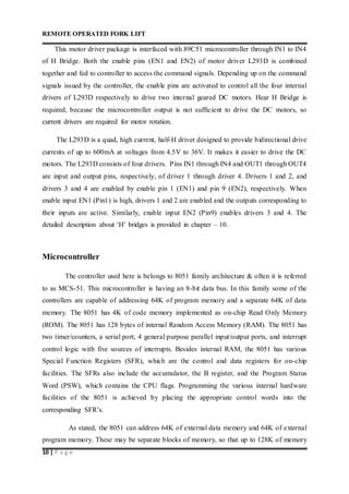 REMOTE OPERATED FORK LIFT
10 | P a g e
This motor driver package is interfaced with 89C51 microcontroller through IN1 to IN4
of H Bridge. Both the enable pins (EN1 and EN2) of motor driver L293D is combined
together and fed to controller to access the command signals. Depending up on the command
signals issued by the controller, the enable pins are activated to control all the four internal
drivers of L293D respectively to drive two internal geared DC motors. Hear H Bridge is
required, because the microcontroller output is not sufficient to drive the DC motors, so
current drivers are required for motor rotation.
The L293D is a quad, high current, half-H driver designed to provide bidirectional drive
currents of up to 600mA at voltages from 4.5V to 36V. It makes it easier to drive the DC
motors. The L293D consists of four drivers. Pins IN1 through IN4 and OUT1 through OUT4
are input and output pins, respectively, of driver 1 through driver 4. Drivers 1 and 2, and
drivers 3 and 4 are enabled by enable pin 1 (EN1) and pin 9 (EN2), respectively. When
enable input EN1 (Pin1) is high, drivers 1 and 2 are enabled and the outputs corresponding to
their inputs are active. Similarly, enable input EN2 (Pin9) enables drivers 3 and 4. The
detailed description about ‘H’ bridges is provided in chapter – 10.
Microcontroller
The controller used here is belongs to 8051 family architecture & often it is referred
to as MCS-51. This microcontroller is having an 8-bit data bus. In this family some of the
controllers are capable of addressing 64K of program memory and a separate 64K of data
memory. The 8051 has 4K of code memory implemented as on-chip Read Only Memory
(ROM). The 8051 has 128 bytes of internal Random Access Memory (RAM). The 8051 has
two timer/counters, a serial port, 4 general purpose parallel input/output ports, and interrupt
control logic with five sources of interrupts. Besides internal RAM, the 8051 has various
Special Function Registers (SFR), which are the control and data registers for on-chip
facilities. The SFRs also include the accumulator, the B register, and the Program Status
Word (PSW), which contains the CPU flags. Programming the various internal hardware
facilities of the 8051 is achieved by placing the appropriate control words into the
corresponding SFR’s.
As stated, the 8051 can address 64K of external data memory and 64K of external
program memory. These may be separate blocks of memory, so that up to 128K of memory
 
