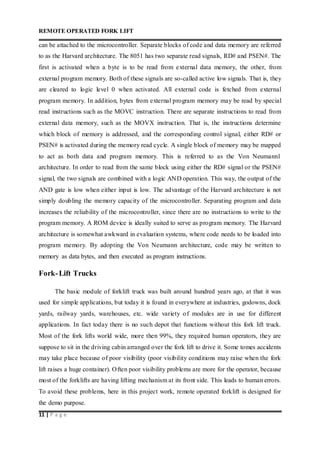 REMOTE OPERATED FORK LIFT
11 | P a g e
can be attached to the microcontroller. Separate blocks of code and data memory are referred
to as the Harvard architecture. The 8051 has two separate read signals, RD# and PSEN#. The
first is activated when a byte is to be read from external data memory, the other, from
external program memory. Both of these signals are so-called active low signals. That is, they
are cleared to logic level 0 when activated. All external code is fetched from external
program memory. In addition, bytes from external program memory may be read by special
read instructions such as the MOVC instruction. There are separate instructions to read from
external data memory, such as the MOVX instruction. That is, the instructions determine
which block of memory is addressed, and the corresponding control signal, either RD# or
PSEN# is activated during the memory read cycle. A single block of memory may be mapped
to act as both data and program memory. This is referred to as the Von Neumann1
architecture. In order to read from the same block using either the RD# signal or the PSEN#
signal, the two signals are combined with a logic AND operation. This way, the output of the
AND gate is low when either input is low. The advantage of the Harvard architecture is not
simply doubling the memory capacity of the microcontroller. Separating program and data
increases the reliability of the microcontroller, since there are no instructions to write to the
program memory. A ROM device is ideally suited to serve as program memory. The Harvard
architecture is somewhat awkward in evaluation systems, where code needs to be loaded into
program memory. By adopting the Von Neumann architecture, code may be written to
memory as data bytes, and then executed as program instructions.
Fork-Lift Trucks
The basic module of forklift truck was built around hundred years ago, at that it was
used for simple applications, but today it is found in everywhere at industries, godowns, dock
yards, railway yards, warehouses, etc. wide variety of modules are in use for different
applications. In fact today there is no such depot that functions without this fork lift truck.
Most of the fork lifts world wide, more then 99%, they required human operators, they are
suppose to sit in the driving cabin arranged over the fork lift to drive it. Some tomes accidents
may take place because of poor visibility (poor visibility conditions may raise when the fork
lift raises a huge container). Often poor visibility problems are more for the operator, because
most of the forklifts are having lifting mechanism at its front side. This leads to human errors.
To avoid these problems, here in this project work, remote operated forklift is designed for
the demo purpose.
 
