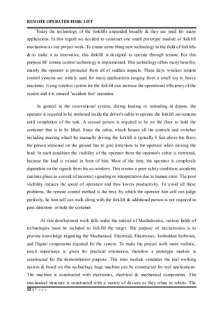 REMOTE OPERATED FORK LIFT
12 | P a g e
Today the technology of the forklifts expanded broadly & they are used for many
applications. In this regard we decided to construct one small prototype module of forklift
mechanism as our project work. To create some thing new technology in the field of forklifts
& to make it as innovative, this forklift is designed to operate through remote. For this
purpose RF remote control technology is implemented. This technology offers many benefits;
mainly the operator is protected from all of sudden impacts. These days wireless remote
control systems are widely used for many applications ranging from a small toy to heavy
machines. Using wireless system for the forklift can increase the operational efficiency of the
system and it is ensured 'accident free' operation.
In general in the conventional system, during loading or unloading at depots, the
operator is required to be stationed inside the driver's cabin to operate the forklift movements
until completion of the task. A second person is required to be on the floor to hold the
container that is to be lifted. Since the cabin, which houses all the controls and switches
including steering wheel for manually driving the forklift is typically 6 feet above the floor;
the person stationed on the ground has to give directions to the operator when moving the
load. In such condition the visibility of the operator from the operator's cabin is restricted,
because the load is existed in front of him. Most of the time, the operator is completely
dependant on the signals from his co-workers. This creates a poor safety condition; accidents
can take place as a result of incorrect signaling or interpretation due to human error. The poor
visibility reduces the speed of operation and thus lowers productivity. To avoid all these
problems, the remote control method is the best, by which the operator him self can judge
perfectly, he him self can walk along with the forklift & additional person is not required to
pass directions or hold the container.
As this development work falls under the subject of Mechatronics, various fields of
technologies must be included to full-fill the target. The purpose of mechatronics is to
provide knowledge regarding the Mechanical, Electrical, Electronics, Embedded Software,
and Digital components required for the system. To make the project work more realistic,
much importance is given for practical orientation, therefore a prototype module is
constructed for the demonstration purpose. This mini module simulates the real working
system & based on this technology huge machine can be constructed for real applications.
The machine is constructed with electronics, electrical & mechanical components. The
mechanical structure is constructed with a variety of devices as they relate to robots. The
 