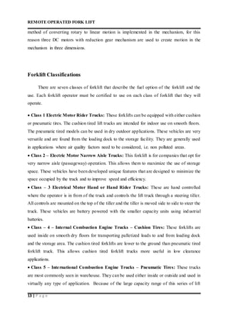 REMOTE OPERATED FORK LIFT
13 | P a g e
method of converting rotary to linear motion is implemented in the mechanism, for this
reason three DC motors with reduction gear mechanism are used to create motion in the
mechanism in three dimensions.
Forklift Classifications
There are seven classes of forklift that describe the fuel option of the forklift and the
use. Each forklift operator must be certified to use on each class of forklift that they will
operate.
 Class 1 Electric Motor Rider Trucks: These forklifts can be equipped with either cushion
or pneumatic tires. The cushion tired lift trucks are intended for indoor use on smooth floors.
The pneumatic tired models can be used in dry outdoor applications. These vehicles are very
versatile and are found from the loading dock to the storage facility. They are generally used
in applications where air quality factors need to be considered, i.e. non polluted areas.
 Class 2 – Electric Motor Narrow Aisle Trucks: This forklift is for companies that opt for
very narrow aisle (passageway) operation. This allows them to maximize the use of storage
space. These vehicles have been developed unique features that are designed to minimize the
space occupied by the truck and to improve speed and efficiency.
 Class – 3 Electrical Motor Hand or Hand Rider Trucks: These are hand controlled
where the operator is in from of the truck and controls the lift truck through a steering tiller.
All controls are mounted on the top of the tiller and the tiller is moved side to side to steer the
truck. These vehicles are battery powered with the smaller capacity units using industrial
batteries.
 Class – 4 – Internal Combustion Engine Trucks – Cushion Tires: These forklifts are
used inside on smooth dry floors for transporting palletized loads to and from loading dock
and the storage area. The cushion tired forklifts are lower to the ground than pneumatic tired
forklift truck. This allows cushion tired forklift trucks more useful in low clearance
applications.
 Class 5 – International Combustion Engine Trucks – Pneumatic Tires: These trucks
are most commonly seen in warehouse. They can be used either inside or outside and used in
virtually any type of application. Because of the large capacity range of this series of lift
 
