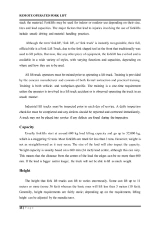 REMOTE OPERATED FORK LIFT
15 | P a g e
stack the material. Forklifts may be used for indoor or outdoor use depending on their size,
tires and load capacities. The major factors that lead to injuries involving the use of forklifts
include unsafe driving and material handling practices.
Although the term 'forklift', 'fork lift', or 'fork truck' is instantly recognizable, their full,
official title is a Fork Lift Truck, due to the fork shaped tool at the front that traditionally was
used to lift pallets. But now, like any other piece of equipment, the forklift has evolved and is
available in a wide variety of styles, with varying functions and capacities, depending on
where and how they are to be used.
All lift truck operators must be trained prior to operating a lift truck. Training is provided
by the concern manufacturer and consists of both formal instruction and practical training.
Training is both vehicle- and workplace-specific. The training is a one-time requirement
unless the operator is involved in a lift truck accident or is observed operating the truck in an
unsafe manner.
Industrial lift trucks must be inspected prior to each day of service. A daily inspection
checklist must be completed and any defects should be reported and corrected immediately.
A truck may not be placed into service if any defects are found during the inspection.
Capacity
Usually forklifts start at around 600 kg load lifting capacity and go up to 52,000 kg,
which is a staggering 52 tons. Most forklifts are rated for less than 3 tons. However, weight is
not as straightforward as it may seem. The size of the load will also impact the capacity.
Weight capacity is usually based on a 600 mm (24 inch) load centre, although this can vary.
This means that the distance from the centre of the load the edges can be no more than 600
mm. If the load is bigger and/or longer, the truck will not be able to lift as much weight.
Height
The height that fork lift trucks can lift to varies enormously. Some can lift up to 11
meters or more (some 36 feet) whereas the basic ones will lift less than 3 meters (10 feet).
Generally, height requirements are fairly static; depending up on the requirement, lifting
height can be adjusted by the manufacturer.
 