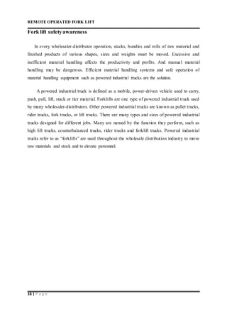 REMOTE OPERATED FORK LIFT
16 | P a g e
Fork lift safetyawareness
In every wholesaler-distributor operation, stacks, bundles and rolls of raw material and
finished products of various shapes, sizes and weights must be moved. Excessive and
inefficient material handling affects the productivity and profits. And manual material
handling may be dangerous. Efficient material handling systems and safe operation of
material handling equipment such as powered industrial trucks are the solution.
A powered industrial truck is defined as a mobile, power-driven vehicle used to carry,
push, pull, lift, stack or tier material. Forklifts are one type of powered industrial truck used
by many wholesaler-distributors. Other powered industrial trucks are known as pallet trucks,
rider trucks, fork trucks, or lift trucks. There are many types and sizes of powered industrial
trucks designed for different jobs. Many are named by the function they perform, such as
high lift trucks, counterbalanced trucks, rider trucks and forklift trucks. Powered industrial
trucks refer to as “forklifts” are used throughout the wholesale distribution industry to move
raw materials and stock and to elevate personnel.
 
