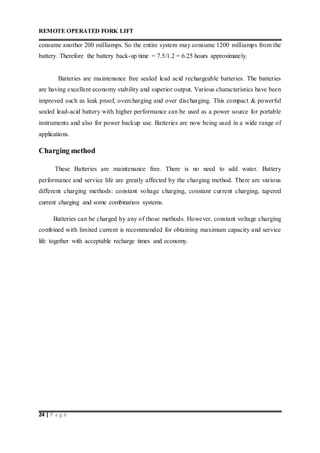 REMOTE OPERATED FORK LIFT
24 | P a g e
consume another 200 milliamps. So the entire system may consume 1200 milliamps from the
battery. Therefore the battery back-up time = 7.5/1.2 = 6.25 hours approximately.
Batteries are maintenance free sealed lead acid rechargeable batteries. The batteries
are having excellent economy stability and superior output. Various characteristics have been
improved such as leak proof, overcharging and over discharging. This compact & powerful
sealed lead-acid battery with higher performance can be used as a power source for portable
instruments and also for power backup use. Batteries are now being used in a wide range of
applications.
Charging method
These Batteries are maintenance free. There is no need to add water. Battery
performance and service life are greatly affected by the charging method. There are various
different charging methods: constant voltage charging, constant current charging, tapered
current charging and some combination systems.
Batteries can be charged by any of those methods. However, constant voltage charging
combined with limited current is recommended for obtaining maximum capacity and service
life together with acceptable recharge times and economy.
 