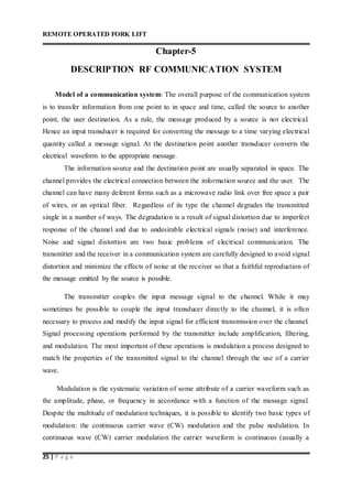 REMOTE OPERATED FORK LIFT
25 | P a g e
Chapter-5
DESCRIPTION RF COMMUNICATION SYSTEM
Model of a communication system: The overall purpose of the communication system
is to transfer information from one point to in space and time, called the source to another
point, the user destination. As a rule, the message produced by a source is not electrical.
Hence an input transducer is required for converting the message to a time varying electrical
quantity called a message signal. At the destination point another transducer converts the
electrical waveform to the appropriate message.
The information source and the destination point are usually separated in space. The
channel provides the electrical connection between the information source and the user. The
channel can have many deferent forms such as a microwave radio link over free space a pair
of wires, or an optical fiber. Regardless of its type the channel degrades the transmitted
single in a number of ways. The degradation is a result of signal distortion due to imperfect
response of the channel and due to undesirable electrical signals (noise) and interference.
Noise and signal distortion are two basic problems of electrical communication. The
transmitter and the receiver in a communication system are carefully designed to avoid signal
distortion and minimize the effects of noise at the receiver so that a faithful reproduction of
the message emitted by the source is possible.
The transmitter couples the input message signal to the channel. While it may
sometimes be possible to couple the input transducer directly to the channel, it is often
necessary to process and modify the input signal for efficient transmission over the channel.
Signal processing operations performed by the transmitter include amplification, filtering,
and modulation. The most important of these operations is modulation a process designed to
match the properties of the transmitted signal to the channel through the use of a carrier
wave.
Modulation is the systematic variation of some attribute of a carrier waveform such as
the amplitude, phase, or frequency in accordance with a function of the message signal.
Despite the multitude of modulation techniques, it is possible to identify two basic types of
modulation: the continuous carrier wave (CW) modulation and the pulse nodulation. In
continuous wave (CW) carrier modulation the carrier waveform is continuous (usually a
 