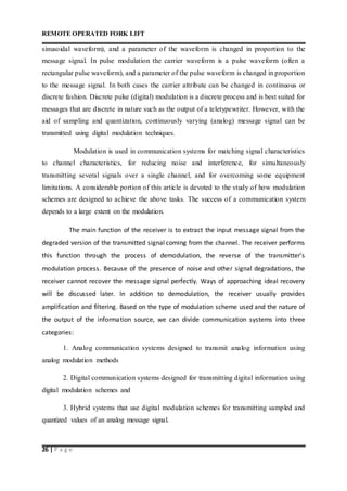 REMOTE OPERATED FORK LIFT
26 | P a g e
sinusoidal waveform), and a parameter of the waveform is changed in proportion to the
message signal. In pulse modulation the carrier waveform is a pulse waveform (often a
rectangular pulse waveform), and a parameter of the pulse waveform is changed in proportion
to the message signal. In both cases the carrier attribute can be changed in continuous or
discrete fashion. Discrete pulse (digital) modulation is a discrete process and is best suited for
messages that are discrete in nature such as the output of a teletypewriter. However, with the
aid of sampling and quantization, continuously varying (analog) message signal can be
transmitted using digital modulation techniques.
Modulation is used in communication systems for matching signal characteristics
to channel characteristics, for reducing noise and interference, for simultaneously
transmitting several signals over a single channel, and for overcoming some equipment
limitations. A considerable portion of this article is devoted to the study of how modulation
schemes are designed to achieve the above tasks. The success of a communication system
depends to a large extent on the modulation.
The main function of the receiver is to extract the input message signal from the
degraded version of the transmitted signal coming from the channel. The receiver performs
this function through the process of demodulation, the reverse of the transmitter’s
modulation process. Because of the presence of noise and other signal degradations, the
receiver cannot recover the message signal perfectly. Ways of approaching ideal recovery
will be discussed later. In addition to demodulation, the receiver usually provides
amplification and filtering. Based on the type of modulation scheme used and the nature of
the output of the information source, we can divide communication systems into three
categories:
1. Analog communication systems designed to transmit analog information using
analog modulation methods
2. Digital communication systems designed for transmitting digital information using
digital modulation schemes and
3. Hybrid systems that use digital modulation schemes for transmitting sampled and
quantized values of an analog message signal.
 