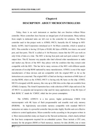 REMOTE OPERATED FORK LIFT
27 | P a g e
Chapter-6
DESCRIPTION ABOUT MICROCONTROLLERS
Today, there is no such instrument or machine that can function without Micro
controller. Micro controllers have become an integral part of all instruments. Many tedious
from simple to dedicated tasks are left over to the controller for solutions. The Micro
controller used in this project work is ATMEL 89C51, basically this IC belongs to 8051
family. In1981, Intel Corporation introduced an 8- bit Micro controller, which is named as
8051. This controller is having 128 bytes of RAM, 4K bytes of ROM, two timers, one serial
port, and four ports. This IC is called as 8- bit Processor, means that the CPU can work on
only 8-bits of data at a time. The 8051 is having four ports and each port contain 8 input /
output lines. This IC became very popular after Intel allowed other manufacturers to make
and market any flavors of the 8051 they please with the condition that they remain code
compatible with the 8051. This has led to many versions of the 8051 with different speeds
and amounts of on-chip ROM marketed by many manufacturers. ATMEL is one of the major
manufacturers of these devices and are compatible with the original 8051 as far as the
instructions are concerned. The original 8051 of Intel are having a maximum of 64K bytes of
on-chip ROM, where as the ATMEL 89C51 is having only 4K bytes on the chip. ATMEL
89C52 is designed with 8K memory, like wise up to 20K bites on the chips are available from
ATMEL Company. The Atmel Corporation has a wide selection of 8051 chips and out of, the
AT 89C51 is a popular and inexpensive chip used for many applications. It has 4K bytes of
flash ROM; ‘C’ stands for ‘CMOS’, which has low power consumption.
The ATMEL AT89C51 is a low power, higher performance CMOS 8-bit
microcomputer with 4K bytes of flash programmable and erasable read only memory
(PEROM). Its high-density non-volatile memory compatible with standard MCS-51
instruction set makes it a powerful controller that provides highly flexible and cost effective
solution to control applications. Micro-controller works according to the program written in
it. Most microcontrollers today are based on the Harvard architecture, which clearly defined
the four basic components required for an embedded system. These include a CPU core,
memory for the program (ROM or Flash memory), memory for data (RAM), one or more
 
