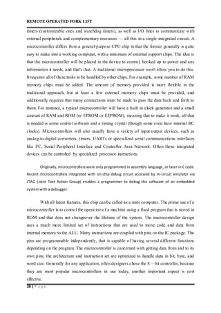 REMOTE OPERATED FORK LIFT
28 | P a g e
timers (customizable ones and watchdog timers), as well as I/O lines to communicate with
external peripherals and complementary resources — all this in a single integrated circuit. A
microcontroller differs from a general-purpose CPU chip in that the former generally is quite
easy to make into a working computer, with a minimum of external support chips. The idea is
that the microcontroller will be placed in the device to control, hooked up to power and any
information it needs, and that's that. A traditional microprocessor won't allow you to do this.
It requires all of these tasks to be handled by other chips. For example, some number of RAM
memory chips must be added. The amount of memory provided is more flexible in the
traditional approach, but at least a few external memory chips must be provided, and
additionally requires that many connections must be made to pass the data back and forth to
them. For instance, a typical microcontroller will have a built in clock generator and a small
amount of RAM and ROM (or EPROM or EEPROM), meaning that to make it work, all that
is needed is some control software and a timing crystal (though some even have internal RC
clocks). Microcontrollers will also usually have a variety of input/output devices, such as
analog-to-digital converters, timers, UARTs or specialized serial communications interfaces
like I²C, Serial Peripheral Interface and Controller Area Network. Often these integrated
devices can be controlled by specialized processor instructions.
Originally, microcontrollers were only programmed in assembly language, or later in C code.
Recent microcontrollers integrated with on-chip debug circuit accessed by In-circuit emulator via
JTAG (Joint Text Action Group) enables a programmer to debug the software of an embedded
systemwitha debugger.
With all latest features, this chip can be called as a mini computer. The prime use of a
microcontroller is to control the operation of a machine using a fixed program that is stored in
ROM and that does not changeover the lifetime of the system. The microcontroller design
uses a much more limited set of instructions that are used to move code and data from
internal memory to the ALU. Many instructions are coupled with pins on the IC package. The
pins are programmable independently, that is capable of having several different functions
depending on the program. The microcontroller is concerned with getting data from and to its
own pins; the architecture and instruction set are optimized to handle data in bit, byte, and
word size. Generally for any application, often designers chose the 8 – bit controller, because
they are most popular microcontrollers in use today, another important aspect is cost
effective.
 