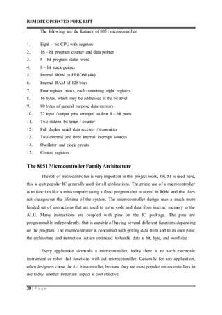 REMOTE OPERATED FORK LIFT
29 | P a g e
The following are the features of 8051 microcontroller
1. Eight – bit CPU with registers
2. 16 – bit program counter and data pointer
3. 8 – bit program status word
4. 8 – bit stack pointer
5. Internal ROM or EPROM (4k)
6. Internal RAM of 128 bites
7. Four register banks, each containing eight registers
8. 16 bytes, which may be addressed at the bit level
9. 80 bytes of general purpose data memory
10. 32 input / output pins arranged as four 8 – bit ports
11. Two sixteen bit timer / counter
12. Full duplex serial data receiver / transmitter
13. Two external and three internal interrupt sources
14. Oscillator and clock circuits
15. Control registers
The 8051 MicrocontrollerFamily Architecture
The roll of microcontroller is very important in this project work, 89C51 is used here,
this is quit popular IC generally used for all applications. The prime use of a microcontroller
is to function like a minicomputer using a fixed program that is stored in ROM and that does
not changeover the lifetime of the system. The microcontroller design uses a much more
limited set of instructions that are used to move code and data from internal memory to the
ALU. Many instructions are coupled with pins on the IC package. The pins are
programmable independently, that is capable of having several different functions depending
on the program. The microcontroller is concerned with getting data from and to its own pins;
the architecture and instruction set are optimized to handle data in bit, byte, and word size.
Every application demands a microcontroller, today there is no such electronic
instrument or robot that functions with out microcontroller. Generally for any application,
often designers chose the 8 – bit controller, because they are most popular microcontrollers in
use today, another important aspect is cost effective.
 