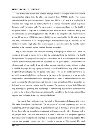 REMOTE OPERATED FORK LIFT
3 | P a g e
The forklift mechanism that controls through remote is designed with two different
microcontroller chips; both the chips are selected from ATMEL family. The remote
controlled card that generates command signals uses 89C2051 IC; this is a 20 pin chip &
consumes less energy from the battery, thereby it is selected because this circuit is operated
through a small 9V battery pack. The main control circuit accommodated over the forklift is
designed with 89C51 chip; this IC is having 40 pins. These are 8- bit controllers widely used
for instruments and control applications. The 89C51 is the integration of a microprocessor
having 4kb memory, 32 I/O lines, timers, ROM, etc. on a single chip. As this chip is having
four ports, two numbers of ‘H’ Bridge packages, manual control keys, RF receiver, etc are
interfaced with this single chip. This control circuit is aimed to control the five DC motors
according to the command signals received from the transmitter.
Any Micro-controller, that functions according to the program written in it. Here the
program is prepared in such a way, so that the system performs the function of a forklift
through motors. The program is nothing but an instruction set, & according to the instructions
received from the remote, the controller unit carries out the specified task. The instruction set
often prepared in binary code, & are referred as machine code, there by this software is called
as machine language. Writing a program in such a code is a skilled and very tedious process.
It is prone to errors because the program is just a series of 0’s and 1’s and the instructions are
not easily comprehended from just looking at the pattern. An alternative is to use an easily
comprehended form of shorthand code for the patterns 0’s and 1’s. Micro controller can read
and it can store the information received from the remote control unit. Micro-controllers are
dedicated to one task and run one specific program. The program is stored in ROM (read-
only memory) and generally does not change. If there are any modifications in the function,
or errors in the software, the existing program must be erased from the chip & again modified
program must be loaded in the chip through chip burner.
Various fields of technologies are included in this project work, because this system
falls under the subject of Mechatronics. The integration of electronic engineering, mechanical
engineering, electrical engineering, & control technology is forming a crucial part in this
design. Especially the control circuit designed with microcontroller plays dominant roll in
this project work. The term mechatronics is used to describe this integrated approach,
therefore all above subjects are described in this project report in following chapters. Most
systems that provide motion and force contain a mixture of Mechanical, Electrical,
 