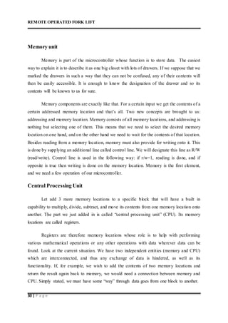 REMOTE OPERATED FORK LIFT
30 | P a g e
Memory unit
Memory is part of the microcontroller whose function is to store data. The easiest
way to explain it is to describe it as one big closet with lots of drawers. If we suppose that we
marked the drawers in such a way that they can not be confused, any of their contents will
then be easily accessible. It is enough to know the designation of the drawer and so its
contents will be known to us for sure.
Memory components are exactly like that. For a certain input we get the contents of a
certain addressed memory location and that’s all. Two new concepts are brought to us:
addressing and memory location. Memory consists of all memory locations, and addressing is
nothing but selecting one of them. This means that we need to select the desired memory
location on one hand, and on the other hand we need to wait for the contents of that location.
Besides reading from a memory location, memory must also provide for writing onto it. This
is done by supplying an additional line called control line. We will designate this line as R/W
(read/write). Control line is used in the following way: if r/w=1, reading is done, and if
opposite is true then writing is done on the memory location. Memory is the first element,
and we need a few operation of our microcontroller.
Central Processing Unit
Let add 3 more memory locations to a specific block that will have a built in
capability to multiply, divide, subtract, and move its contents from one memory location onto
another. The part we just added in is called “central processing unit” (CPU). Its memory
locations are called registers.
Registers are therefore memory locations whose role is to help with performing
various mathematical operations or any other operations with data wherever data can be
found. Look at the current situation. We have two independent entities (memory and CPU)
which are interconnected, and thus any exchange of data is hindered, as well as its
functionality. If, for example, we wish to add the contents of two memory locations and
return the result again back to memory, we would need a connection between memory and
CPU. Simply stated, we must have some “way” through data goes from one block to another.
 