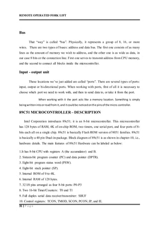REMOTE OPERATED FORK LIFT
31 | P a g e
Bus
That “way” is called “bus”. Physically, it represents a group of 8, 16, or more
wires. There are two types of buses: address and data bus. The first one consists of as many
lines as the amount of memory we wish to address, and the other one is as wide as data, in
our case 8 bits or the connection line. First one serves to transmit address from CPU memory,
and the second to connect all blocks inside the microcontroller.
Input - output unit
Those locations we’ve just added are called “ports”. There are several types of ports:
input, output or bi-directional ports. When working with ports, first of all it is necessary to
choose which port we need to work with, and then to send data to, or take it from the port.
When working with it the port acts like a memory location. Something is simply
beingwrittenintoorreadfrom it,and itcouldbe noticedonthe pinsof the micro-controller.
89C51 MICROCONTROLLER – DESCRIPTION
Intel Corporation introduces 89c51; it is an 8-bit microcontroller. This microcontroller
has 128 bytes of RAM, 4K of on-chip ROM, two timers, one serial port, and four ports of 8-
bits each all on a single chip. 89c51 is basically Flash ROM version of 8051 families. 89c51
is basically a 40 pin Dual-in-package. Block diagram of 89c51 is as shown in chapter-10, i.e.,
hardware details. The main features of 89c51 Hardware can be labeled as below:
1.It has 8-bit CPU with registers A (the accumulator) and B.
2. Sixteen-bit program counter (PC) and data pointer (DPTR).
3. Eight-bit program status word (PSW).
4. Eight-bit stack pointer (SP).
5. Internal ROM of 0 to 4K.
6. Internal RAM of 128 bytes.
7. 32 I/0 pins arranged as four 8-bit ports: P0-P3
8. Two 16-bit Timer/Counters: T0 and T1
9. Full duplex serial data receiver/transmitter: SBUF
10. Control registers: TCON, TMOD, SCON, PCON, IP, and IE.
 