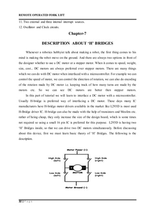 REMOTE OPERATED FORK LIFT
32 | P a g e
11. Two external and three internal interrupt sources.
12. Oscillator and Clock circuits.
Chapter-7
DESCRIPTION ABOUT ‘H’ BRIDGES
Whenever a robotics hobbyist talk about making a robot, the first thing comes to his
mind is making the robot move on the ground. And there are always two options in front of
the designer whether to use a DC motor or a stepper motor. When it comes to speed, weight,
size, cost... DC motors are always preferred over stepper motors. There are many things
which we can do with DC motor when interfaced with a microcontroller. For example we can
control the speed of motor, we can control the direction of rotation, we can also do encoding
of the rotation made by DC motor i.e. keeping track of how many turns are made by the
motors etc. So we can see DC motors are better then stepper motors.
In this part of tutorial we will learn to interface a DC motor with a microcontroller.
Usually H-bridge is preferred way of interfacing a DC motor. These days many IC
manufacturers have H-bridge motor drivers available in the market like L293D is most used
H-Bridge driver IC. H-bridge can also be made with the help of transistors and Mosfets etc.
rather of being cheap, they only increase the size of the design board, which is some times
not required so using a small 16 pin IC is preferred for this purpose. L293D is having two
‘H’ Bridges inside, so that we can drive two DC motors simultaneously. Before discussing
about this device, first we must learn basic theory of ‘H’ Bridges. The following is the
description.
 