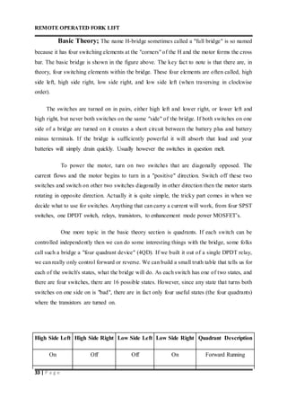 REMOTE OPERATED FORK LIFT
33 | P a g e
Basic Theory; The name H-bridge sometimes called a "full bridge" is so named
because it has four switching elements at the "corners" of the H and the motor forms the cross
bar. The basic bridge is shown in the figure above. The key fact to note is that there are, in
theory, four switching elements within the bridge. These four elements are often called, high
side left, high side right, low side right, and low side left (when traversing in clockwise
order).
The switches are turned on in pairs, either high left and lower right, or lower left and
high right, but never both switches on the same "side" of the bridge. If both switches on one
side of a bridge are turned on it creates a short circuit between the battery plus and battery
minus terminals. If the bridge is sufficiently powerful it will absorb that load and your
batteries will simply drain quickly. Usually however the switches in question melt.
To power the motor, turn on two switches that are diagonally opposed. The
current flows and the motor begins to turn in a "positive" direction. Switch off these two
switches and switch on other two switches diagonally in other direction then the motor starts
rotating in opposite direction. Actually it is quite simple, the tricky part comes in when we
decide what to use for switches. Anything that can carry a current will work, from four SPST
switches, one DPDT switch, relays, transistors, to enhancement mode power MOSFET’s.
One more topic in the basic theory section is quadrants. If each switch can be
controlled independently then we can do some interesting things with the bridge, some folks
call such a bridge a "four quadrant device" (4QD). If we built it out of a single DPDT relay,
we can really only control forward or reverse. We can build a small truth table that tells us for
each of the switch's states, what the bridge will do. As each switch has one of two states, and
there are four switches, there are 16 possible states. However, since any state that turns both
switches on one side on is "bad", there are in fact only four useful states (the four quadrants)
where the transistors are turned on.
High Side Left High Side Right Low Side Left Low Side Right Quadrant Description
On Off Off On Forward Running
 