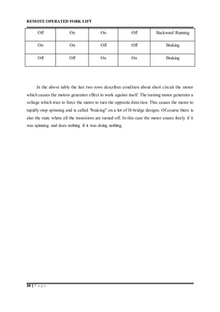 REMOTE OPERATED FORK LIFT
34 | P a g e
Off On On Off Backward Running
On On Off Off Braking
Off Off On On Braking
In the above table the last two rows describes condition about short circuit the motor
which causes the motors generator effect to work against itself. The turning motor generates a
voltage which tries to force the motor to turn the opposite direction. This causes the motor to
rapidly stop spinning and is called "braking" on a lot of H-bridge designs. Of course there is
also the state where all the transistors are turned off. In this case the motor coasts freely if it
was spinning and does nothing if it was doing nothing.
 