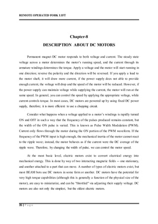 REMOTE OPERATED FORK LIFT
35 | P a g e
Chapter-8
DESCRIPTION ABOUT DC MOTORS
Permanent magnet DC motor responds to both voltage and current. The steady state
voltage across a motor determines the motor’s running speed, and the current through its
armature windings determines the torque. Apply a voltage and the motor will start running in
one direction; reverse the polarity and the direction will be reversed. If you apply a load to
the motor shaft, it will draw more current, if the power supply does not able to provide
enough current, the voltage will drop and the speed of the motor will be reduced. However, if
the power supply can maintain voltage while supplying the current, the motor will run at the
same speed. In general, you can control the speed by applying the appropriate voltage, while
current controls torque. In most cases, DC motors are powered up by using fixed DC power
supply, therefore; it is more efficient to use a chopping circuit.
Consider what happens when a voltage applied to a motor’s windings is rapidly turned
ON and OFF in such a way that the frequency of the pulses produced remains constant, but
the width of the ON pulse is varied. This is known as Pulse Width Modulation (PWM).
Current only flows through the motor during the ON portion of the PWM waveform. If the
frequency of the PWM input is high enough, the mechanical inertia of the motor cannot react
to the ripple wave; instead, the motor behaves as if the current were the DC average of the
ripple wave. Therefore, by changing the width of pulse, we can control the motor speed.
At the most basic level, electric motors exist to convert electrical energy into
mechanical energy. This is done by way of two interacting magnetic fields -- one stationary,
and another attached to a part that can move. A number of types of electric motors exist, but
most BEAM bots use DC motors in some form or another. DC motors have the potential for
very high torque capabilities (although this is generally a function of the physical size of the
motor), are easy to miniaturize, and can be "throttled" via adjusting their supply voltage. DC
motors are also not only the simplest, but the oldest electric motors.
 