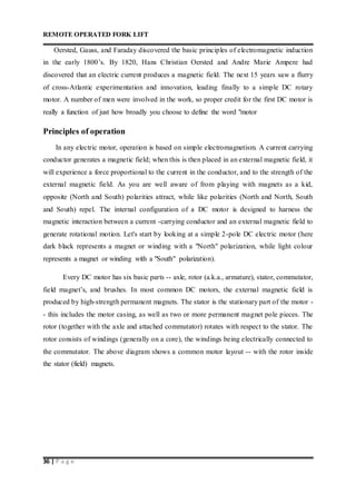 REMOTE OPERATED FORK LIFT
36 | P a g e
Oersted, Gauss, and Faraday discovered the basic principles of electromagnetic induction
in the early 1800’s. By 1820, Hans Christian Oersted and Andre Marie Ampere had
discovered that an electric current produces a magnetic field. The next 15 years saw a flurry
of cross-Atlantic experimentation and innovation, leading finally to a simple DC rotary
motor. A number of men were involved in the work, so proper credit for the first DC motor is
really a function of just how broadly you choose to define the word "motor
Principles of operation
In any electric motor, operation is based on simple electromagnetism. A current carrying
conductor generates a magnetic field; when this is then placed in an external magnetic field, it
will experience a force proportional to the current in the conductor, and to the strength of the
external magnetic field. As you are well aware of from playing with magnets as a kid,
opposite (North and South) polarities attract, while like polarities (North and North, South
and South) repel. The internal configuration of a DC motor is designed to harness the
magnetic interaction between a current -carrying conductor and an external magnetic field to
generate rotational motion. Let's start by looking at a simple 2-pole DC electric motor (here
dark black represents a magnet or winding with a "North" polarization, while light colour
represents a magnet or winding with a "South" polarization).
Every DC motor has six basic parts -- axle, rotor (a.k.a., armature), stator, commutator,
field magnet’s, and brushes. In most common DC motors, the external magnetic field is
produced by high-strength permanent magnets. The stator is the stationary part of the motor -
- this includes the motor casing, as well as two or more permanent magnet pole pieces. The
rotor (together with the axle and attached commutator) rotates with respect to the stator. The
rotor consists of windings (generally on a core), the windings being electrically connected to
the commutator. The above diagram shows a common motor layout -- with the rotor inside
the stator (field) magnets.
 