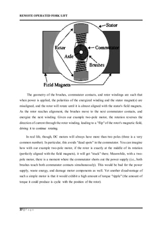REMOTE OPERATED FORK LIFT
37 | P a g e
The geometry of the brushes, commutator contacts, and rotor windings are such that
when power is applied, the polarities of the energized winding and the stator magnet(s) are
misaligned, and the rotor will rotate until it is almost aligned with the stator's field magnets.
As the rotor reaches alignment, the brushes move to the next commutator contacts, and
energize the next winding. Given our example two-pole motor, the rotation reverses the
direction of current through the rotor winding, leading to a "flip" of the rotor's magnetic field,
driving it to continue rotating.
In real life, though, DC motors will always have more than two poles (three is a very
common number). In particular, this avoids "dead spots" in the commutator. You can imagine
how with our example two-pole motor, if the rotor is exactly at the middle of its rotation
(perfectly aligned with the field magnets), it will get "stuck" there. Meanwhile, with a two-
pole motor, there is a moment where the commutator shorts out the power supply (i.e., both
brushes touch both commutator contacts simultaneously). This would be bad for the power
supply, waste energy, and damage motor components as well. Yet another disadvantage of
such a simple motor is that it would exhibit a high amount of torque "ripple" (the amount of
torque it could produce is cyclic with the position of the rotor).
 