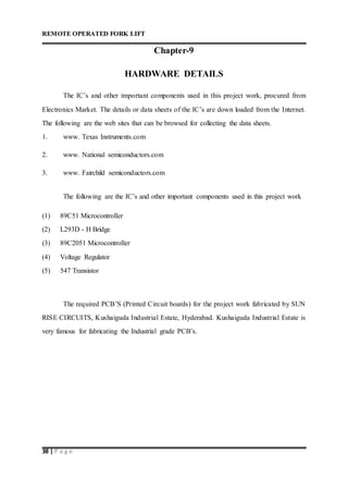 REMOTE OPERATED FORK LIFT
38 | P a g e
Chapter-9
HARDWARE DETAILS
The IC’s and other important components used in this project work, procured from
Electronics Market. The details or data sheets of the IC’s are down loaded from the Internet.
The following are the web sites that can be browsed for collecting the data sheets.
1. www. Texas Instruments.com
2. www. National semiconductors.com
3. www. Fairchild semiconductors.com
The following are the IC’s and other important components used in this project work
(1) 89C51 Microcontroller
(2) L293D - H Bridge
(3) 89C2051 Microcontroller
(4) Voltage Regulator
(5) 547 Transistor
The required PCB’S (Printed Circuit boards) for the project work fabricated by SUN
RISE CIRCUITS, Kushaiguda Industrial Estate, Hyderabad. Kushaiguda Industrial Estate is
very famous for fabricating the Industrial grade PCB’s.
 