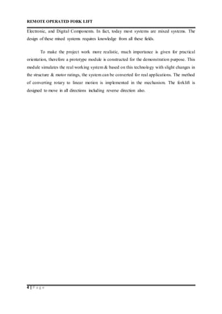 REMOTE OPERATED FORK LIFT
4 | P a g e
Electronic, and Digital Components. In fact, today most systems are mixed systems. The
design of these mixed systems requires knowledge from all these fields.
To make the project work more realistic, much importance is given for practical
orientation, therefore a prototype module is constructed for the demonstration purpose. This
module simulates the real working system & based on this technology with slight changes in
the structure & motor ratings, the system can be converted for real applications. The method
of converting rotary to linear motion is implemented in the mechanism. The forklift is
designed to move in all directions including reverse direction also.
 