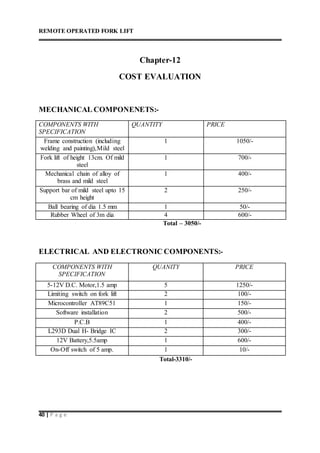REMOTE OPERATED FORK LIFT
40 | P a g e
Chapter-12
COST EVALUATION
MECHANICAL COMPONENETS:-
COMPONENTS WITH
SPECIFICATION
QUANTITY PRICE
Frame construction (including
welding and painting),Mild steel
1 1050/-
Fork lift of height 13cm. Of mild
steel
1 700/-
Mechanical chain of alloy of
brass and mild steel
1 400/-
Support bar of mild steel upto 15
cm height
2 250/-
Ball bearing of dia 1.5 mm 1 50/-
Rubber Wheel of 3m dia 4 600/-
Total – 3050/-
ELECTRICAL AND ELECTRONIC COMPONENTS:-
COMPONENTS WITH
SPECIFICATION
QUANITY PRICE
5-12V D.C. Motor,1.5 amp 5 1250/-
Limiting switch on fork lift 2 100/-
Microcontroller AT89C51 1 150/-
Software installation 2 500/-
P.C.B 1 400/-
L293D Dual H- Bridge IC 2 300/-
12V Battery,5.5amp 1 600/-
On-Off switch of 5 amp. 1 10/-
Total-3310/-
 