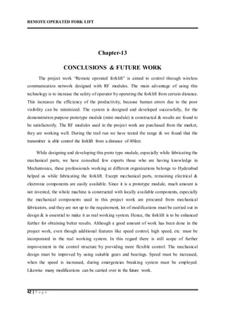 REMOTE OPERATED FORK LIFT
42 | P a g e
Chapter-13
CONCLUSIONS & FUTURE WORK
The project work “Remote operated forklift” is aimed to control through wireless
communication network designed with RF modules. The main advantage of using this
technology is to increase the safety of operator by operating the forklift from certain distance.
This increases the efficiency of the productivity, because human errors due to the poor
visibility can be minimized. The system is designed and developed successfully, for the
demonstration purpose prototype module (mini module) is constructed & results are found to
be satisfactorily. The RF modules used in the project work are purchased from the market,
they are working well. During the trail run we have tested the range & we found that the
transmitter is able control the forklift from a distance of 40feet.
While designing and developing this proto type module, especially while fabricating the
mechanical parts, we have consulted few experts those who are having knowledge in
Mechatronics, these professionals working at different organizations belongs to Hyderabad
helped us while fabricating the forklift. Except mechanical parts, remaining electrical &
electronic components are easily available. Since it is a prototype module, much amount is
not invested, the whole machine is constructed with locally available components, especially
the mechanical components used in this project work are procured from mechanical
fabricators, and they are not up to the requirement, lot of modifications must be carried out in
design & is essential to make it as real working system. Hence, the forklift is to be enhanced
further for obtaining better results. Although a good amount of work has been done in the
project work, even though additional features like speed control, high speed, etc. must be
incorporated in the real working system. In this regard there is still scope of further
improvement in the control structure by providing more flexible control. The mechanical
design must be improved by using suitable gears and bearings. Speed must be increased,
when the speed is increased, during emergencies breaking system must be employed.
Likewise many modifications can be carried over in the future work.
 