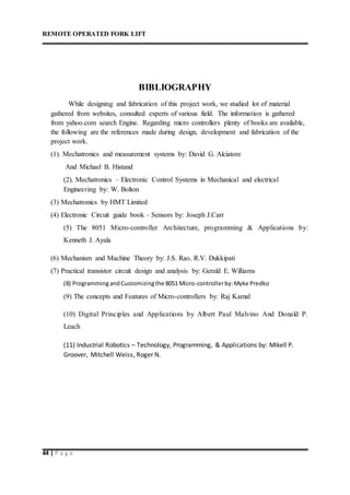 REMOTE OPERATED FORK LIFT
44 | P a g e
BIBLIOGRAPHY
While designing and fabrication of this project work, we studied lot of material
gathered from websites, consulted experts of various field. The information is gathered
from yahoo.com search Engine. Regarding micro controllers plenty of books are available,
the following are the references made during design, development and fabrication of the
project work.
(1). Mechatronics and measurement systems by: David G. Alciatore
And Michael B. Histand
(2). Mechatronics – Electronic Control Systems in Mechanical and electrical
Engineering by: W. Bolton
(3) Mechatronics by HMT Limited
(4) Electronic Circuit guide book – Sensors by: Joseph J.Carr
(5) The 8051 Micro-controller Architecture, programming & Applications by:
Kenneth J. Ayala
(6) Mechanism and Machine Theory by: J.S. Rao, R.V. Dukkipati
(7) Practical transistor circuit design and analysis by: Gerald E. Williams
(8) ProgrammingandCustomizingthe 8051 Micro-controllerby:Myke Predko
(9) The concepts and Features of Micro-controllers by: Raj Kamal
(10) Digital Principles and Applications by Albert Paul Malvino And Donald P.
Leach
(11) Industrial Robotics – Technology, Programming, & Applications by: Mikell P.
Groover, Mitchell Weiss, Roger N.
 