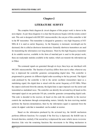 REMOTE OPERATED FORK LIFT
5 | P a g e
Chapter-2
LITERATURE SURVEY
The complete block diagram & circuit diagram of this project work is shown in the
next chapter. As per these diagrams it is clear that the process begins with the remote control
unit. This unit is designed with 89C2051 microcontroller; the out put of this controller is fed
to the RF transmitter. This transmitter is designed to generate a very high frequency of 433
MHz & it is used as carrier frequency. As the frequency is increased, wavelength can be
decreased, this is called as shortwave transmission. Generally shortwave transmitters are used
for transmitting the information over long distances. There by this high frequency transmitter
& its suitable receiver, available in the form of matched pair is used in this project work;
these are readymade modules available in the market, which can transmit the information up
to 50feet.
The command signals are generated through six keys; these keys are interfaced with
89C2051 microcontroller. The function of each key differs from one to other; whenever any
key is depressed the controller generates corresponding digital data. This controller is
programmed to generate six different digital codes according to the key pressed. The digital
code produced by the controller is fed to the carrier oscillator (transmitter) input as a
modulating signal; this digital data is mixed with the carrier frequency of 433 MHz. When
the output is delivered from the antenna, the digital data is super imposed over the carrier and
transmitted as modulated wave. The controller can identify the activated key & based on this
interrupted signal at one particular I/O pin, controller generates corresponding digital code.
This code is decoded in the receiver, & based on this code the controller in the receiver
controls the mechanism through corresponding motors. Initially the data receiving module
performs the function demodulation, there by the information signal is separated from the
carrier & original code that is transmitted can be availed at receiver.
Based on the information produced by the activated key, the forklift mechanism
performs different functions. For example if the first key is depressed, the forklift runs in
forward direction, similarly if the second key is depressed the same vehicle moves in reverse
direction. Like wise the remaining functions like movements in the lifting mechanism in
 