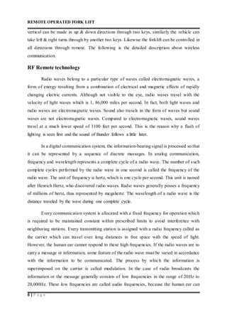 REMOTE OPERATED FORK LIFT
6 | P a g e
vertical can be made in up & down directions through two keys, similarly the vehicle can
take left & right turns through by another two keys. Likewise the forklift can be controlled in
all directions through remote. The following is the detailed description about wireless
communication.
RF Remote technology
Radio waves belong to a particular type of waves called electromagnetic waves, a
form of energy resulting from a combination of electrical and magnetic effects of rapidly
changing electric currents. Although not visible to the eye, radio waves travel with the
velocity of light waves which is 1, 86,000 miles per second. In fact, both light waves and
radio waves are electromagnetic waves. Sound also travels in the form of waves but sound
waves are not electromagnetic waves. Compared to electromagnetic waves, sound waves
travel at a much lower speed of 1100 feet per second. This is the reason why a flash of
lighting is seen first and the sound of thunder follows a little later.
In a digital communication system, the information-bearing signal is processed so that
it can be represented by a sequence of discrete messages. In analog communication,
frequency and wavelength represents a complete cycle of a radio wave. The number of such
complete cycles performed by the radio wave in one second is called the frequency of the
radio wave. The unit of frequency is hertz, which is one cycle per second. This unit is named
after Henrich Hertz, who discovered radio waves. Radio waves generally posses a frequency
of millions of hertz, thus represented by megahertz. The wavelength of a radio wave is the
distance traveled by the wave during one complete cycle.
Every communication system is allocated with a fixed frequency for operation which
is required to be maintained constant within prescribed limits to avoid interference with
neighboring stations. Every transmitting station is assigned with a radio frequency called as
the carrier which can travel over long distances in free space with the speed of light.
However, the human ear cannot respond to these high frequencies. If the radio waves are to
carry a message or information, some feature of the radio wave must be varied in accordance
with the information to be communicated. The process by which the information is
superimposed on the carrier is called modulation. In the case of radio broadcasts the
information or the message generally consists of low frequencies in the range of 20Hz to
20,000Hz. These low frequencies are called audio frequencies, because the human ear can
 