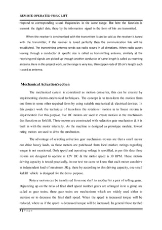 REMOTE OPERATED FORK LIFT
7 | P a g e
respond to corresponding sound frequencies in the same range. But here the function is
transmit the digital data, there by the information signal in the form of bits are transmitted.
When the receiver is synchronized with the transmitter it can be said as the receiver is tuned
with the transmitter, if the receiver is tuned perfectly then the communication link will be
established. The transmitting antenna sends out radio waves in all directions. When radio waves
leaving through a conductor of specific size is called as transmitting antenna, similarly at the
receiving end signals are picked up through another conductor of same length is called as receiving
antenna. Here in this project work, as the range is very less, thin copper rods of 20 cm’s length each
isusedas antenna.
MechanicalActuationSection
The mechanical system is considered as motion converter, this can be created by
implementing electro-mechanical techniques. The concept is to transform the motion from
one form to some other required form by using suitable mechanical & electrical devices. In
this project work the technique of transform the rotational motion in to linear motion is
implemented. For this purpose five DC motors are used to create motion in the mechanism
that functions as forklift. These motors are constructed with reduction gear mechanism & it is
built in with the motor internally. As the machine is designed as prototype module, lowest
rating motors are used to drive the mechanism.
The advantage of selecting reduction gear mechanism motors are that a small motor
can drive heavy loads, as these motors are purchased from local market, ratings regarding
torque is not mentioned. Only speed and operating voltage is specified, as per this data these
motors are designed to operate at 12V DC & the motor speed is 30 RPM. These motors
driving capacity is tested practically, in our test we came to know that each motor can drive
in independent load of maximum 3Kg. there by according to this driving capacity, one small
forklift vehicle is designed for the demo purpose.
Rotary motion can be transferred from one shaft to another by a pair of rolling gears.
Depending up on the ratio of final shaft speed number gears are arranged in to a group are
called as gear trains, these gear trains are mechanisms which are widely used either to
increase or to decrease the final shaft speed. When the speed is increased torque will be
reduced, where as if the speed is decreased torque will be increased. In general these teethed
 