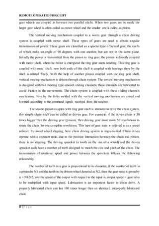 REMOTE OPERATED FORK LIFT
8 | P a g e
gear wheels are coupled in between two parallel shafts. When two gears are in mesh, the
larger gear wheel is often called as crown wheel and the smaller one is called as pinion.
The vertical moving mechanism coupled to a worm gear through a chain driving
system is coupled with motor shaft. These types of gears are used to obtain angular
transmission of power. These gears are classified as a special type of helical gear, the shafts
of which make an angle of 90 degrees with one another, but are not in the same plane.
Initially the power is transmitted from the pinion to ring gear, the pinion is directly coupled
with motor shaft, when the motor is energized the ring gear starts rotating. This ring gear is
coupled with metal shaft, now both ends of this shaft is coupled with bearings there by the
shaft is rotated freely. With the help of another pinion coupled with the ring gear shaft,
vertical moving mechanism is driven through chain system. The vertical moving mechanism
is designed with ball bearing type smooth sliding channels; these channels are lubricated to
avoid friction in the movements. The chain system is coupled with these sliding channels
mechanism, there by the forks welded with the vertical moving mechanism are raised and
lowered according to the command signals received from the receiver.
The second pinion coupled with ring gear shaft is intended to drive the chain system,
this simple chain itself can be called as driven gear. For example, if the driven chain is 50
times bigger than the driving gear (pinion), then driving gear must made 50 revolutions to
rotate the chain for one complete revolution. This type of gear train is referred to as a speed
reducer. To avoid wheel slipping, here chain driving system is implemented. Chain drives
operate with a constant ratio, due to the positive interaction between the chain and pinion,
there is no slipping. The driving sprocket (a tooth on the rim of a wheel) and the driven
sprocket each have a number of teeth designed to match the size and pitch of the chain. The
transmission of rotational speed and power between the sprockets follows the following
relationship.
The number of teeth in a gear is proportional to its diameter, if the number of teeth in
a pinion be N1 and the teeth in the driven wheel denoted as N2, then the gear ratio is given by
n = N1/N2, and the speed of the output with respect to the input is, output speed = gear ratio
to be multiplied with input speed. Lubrication is an important factor in chain drive. A
properly lubricated chain can last 100 times longer than an identical, improperly lubricated
chain.
 