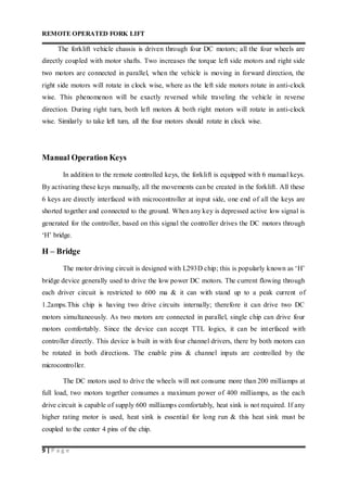 REMOTE OPERATED FORK LIFT
9 | P a g e
The forklift vehicle chassis is driven through four DC motors; all the four wheels are
directly coupled with motor shafts. Two increases the torque left side motors and right side
two motors are connected in parallel, when the vehicle is moving in forward direction, the
right side motors will rotate in clock wise, where as the left side motors rotate in anti-clock
wise. This phenomenon will be exactly reversed while traveling the vehicle in reverse
direction. During right turn, both left motors & both right motors will rotate in anti-clock
wise. Similarly to take left turn, all the four motors should rotate in clock wise.
Manual Operation Keys
In addition to the remote controlled keys, the forklift is equipped with 6 manual keys.
By activating these keys manually, all the movements can be created in the forklift. All these
6 keys are directly interfaced with microcontroller at input side, one end of all the keys are
shorted together and connected to the ground. When any key is depressed active low signal is
generated for the controller, based on this signal the controller drives the DC motors through
‘H’ bridge.
H – Bridge
The motor driving circuit is designed with L293D chip; this is popularly known as ‘H’
bridge device generally used to drive the low power DC motors. The current flowing through
each driver circuit is restricted to 600 ma & it can with stand up to a peak current of
1.2amps.This chip is having two drive circuits internally; therefore it can drive two DC
motors simultaneously. As two motors are connected in parallel, single chip can drive four
motors comfortably. Since the device can accept TTL logics, it can be interfaced with
controller directly. This device is built in with four channel drivers, there by both motors can
be rotated in both directions. The enable pins & channel inputs are controlled by the
microcontroller.
The DC motors used to drive the wheels will not consume more than 200 milliamps at
full load, two motors together consumes a maximum power of 400 milliamps, as the each
drive circuit is capable of supply 600 milliamps comfortably, heat sink is not required. If any
higher rating motor is used, heat sink is essential for long run & this heat sink must be
coupled to the center 4 pins of the chip.
 