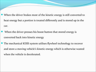 When the driver brakes most of the kinetic energy is still converted to
heat energy but a portion is treated differently and is stored up in the
car.
 When the driver presses his boost button that stored energy is
converted back into kinetic energy
The mechanical KERS system utilises flywheel technology to recover
and store a moving vehicle’s kinetic energy which is otherwise wasted
when the vehicle is decelerated.
 