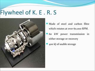 Flywheel of K. E . R. S
Made of steel and carbon fibre
which rotates at over 60,000 RPM.
60 kW power transmission in
either storage or recovery
400 kJ of usable storage
 