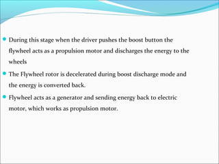 During this stage when the driver pushes the boost button the
flywheel acts as a propulsion motor and discharges the energy to the
wheels
The Flywheel rotor is decelerated during boost discharge mode and
the energy is converted back.
Flywheel acts as a generator and sending energy back to electric
motor, which works as propulsion motor.
 