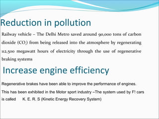 Reduction in pollution
Railway vehicle – The Delhi Metro saved around 90,000 tons of carbon
dioxide (CO2) from being released into the atmosphere by regenerating
112,500 megawatt hours of electricity through the use of regenerative
braking systems
Regenerative brakes have been able to improve the performance of engines.
This has been exhibited in the Motor sport industry –The system used by F! cars
is called K. E. R. S (Kinetic Energy Recovery System)
Increase engine efficiency
 